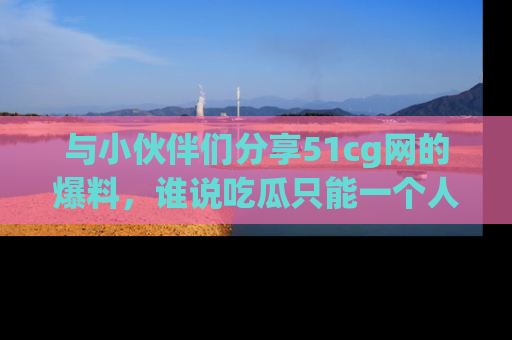 与小伙伴们分享51cg网的爆料，谁说吃瓜只能一个人？