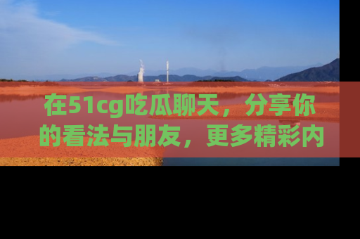 在51cg吃瓜聊天,分享你的看法与朋友,更多精彩内容请浏览网址www.51cg.com!