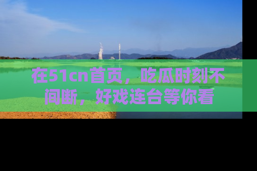 在51cn首页,吃瓜时刻不间断,好戏连台等你看