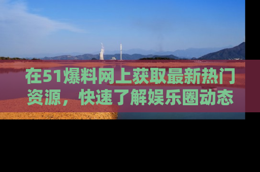 在51爆料网上获取最新热门资源,快速了解娱乐圈动态