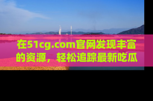 在51cg.com官网发现丰富的资源,轻松追踪最新吃瓜热点