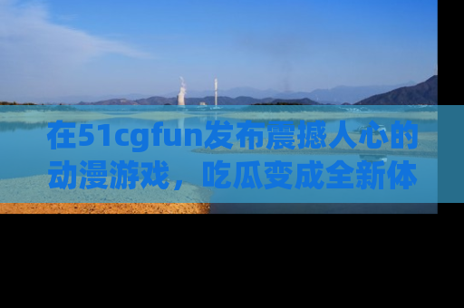 在51cgfun发布震撼人心的动漫游戏,吃瓜变成全新体验
