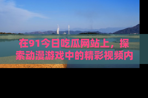 在91今日吃瓜网站上,探索动漫游戏中的精彩视频内容