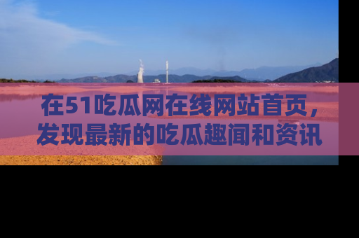 在51吃瓜网在线网站首页,发现最新的吃瓜趣闻和资讯分享