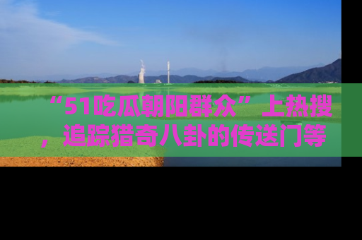 “51吃瓜朝阳群众”上热搜，追踪猎奇八卦的传送门等你点击！