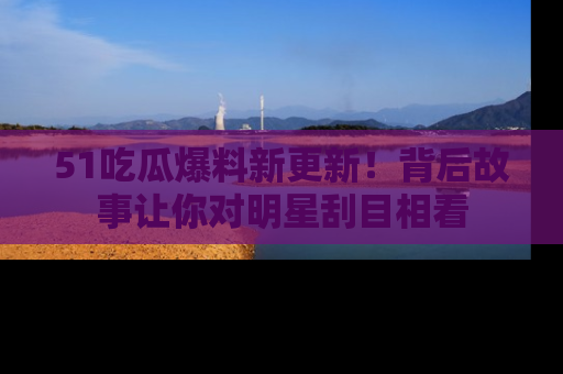 51吃瓜爆料新更新!背后故事让你对明星刮目相看