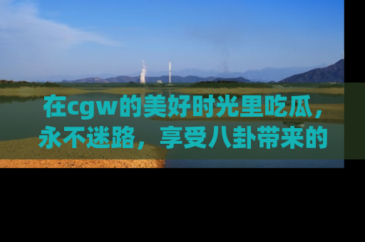 在cgw的美好时光里吃瓜,永不迷路,享受八卦带来的无限欢乐!