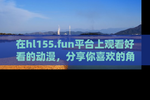 在hl155.fun平台上观看好看的动漫,分享你喜欢的角色和故事!
