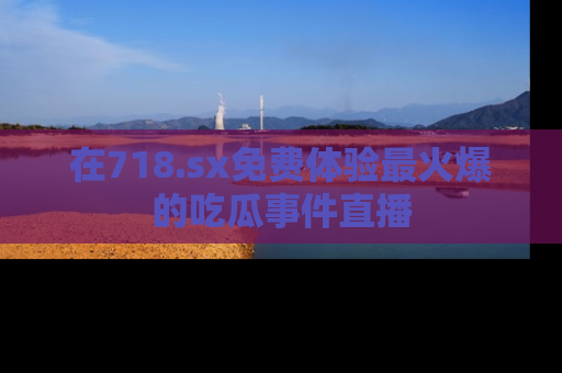 在718.sx免费体验最火爆的吃瓜事件直播