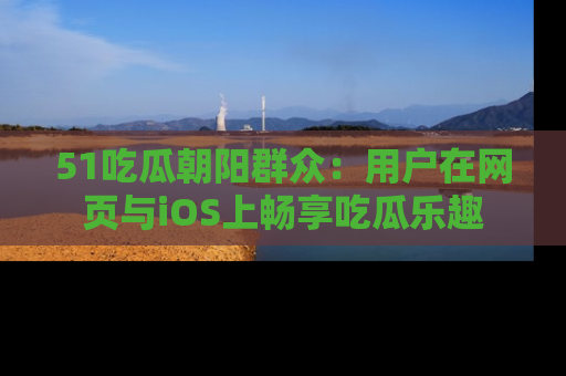 51吃瓜朝阳群众:用户在网页与iOS上畅享吃瓜乐趣