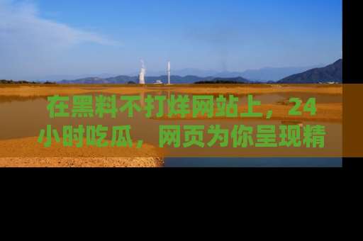 在黑料不打烊网站上,24小时吃瓜,网页为你呈现精彩内幕