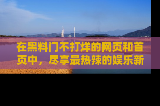 在黑料门不打烊的网页和首页中，尽享最热辣的娱乐新闻与八卦，快来围观！