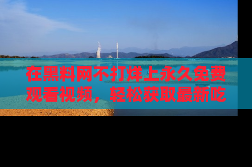 在黑料网不打烊上永久免费观看视频，轻松获取最新吃瓜资讯！
