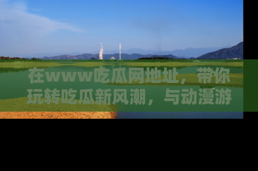 在www吃瓜网地址,带你玩转吃瓜新风潮,与动漫游戏角色共度精彩时光!