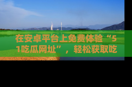 在安卓平台上免费体验“51吃瓜网址”,轻松获取吃瓜新鲜事!