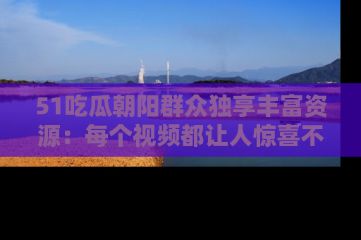 51吃瓜朝阳群众独享丰富资源:每个视频都让人惊喜不已!