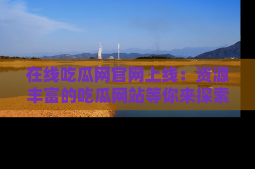 在线吃瓜网官网上线：资源丰富的吃瓜网站等你来探索