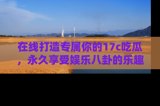 在线打造专属你的17c吃瓜,永久享受娱乐八卦的乐趣
