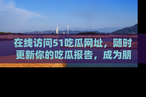 在线访问51吃瓜网址,随时更新你的吃瓜报告,成为朋友圈中的八卦达人!