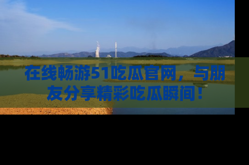 在线畅游51吃瓜官网，与朋友分享精彩吃瓜瞬间！