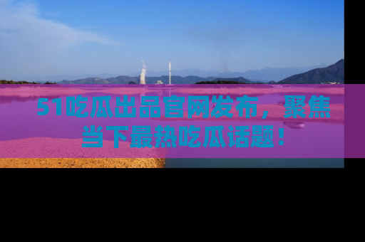 51吃瓜出品官网发布，聚焦当下最热吃瓜话题！