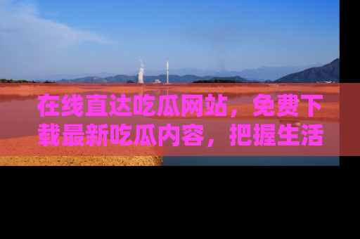 在线直达吃瓜网站,免费下载最新吃瓜内容,把握生活乐趣!