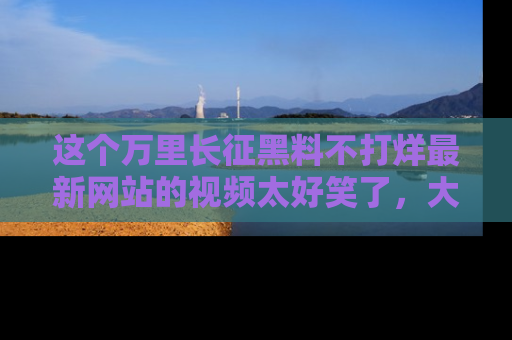 这个万里长征黑料不打烊最新网站的视频太好笑了,大家快来一起看吧!