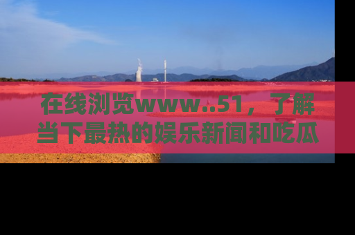 在线浏览www..51,了解当下最热的娱乐新闻和吃瓜话题