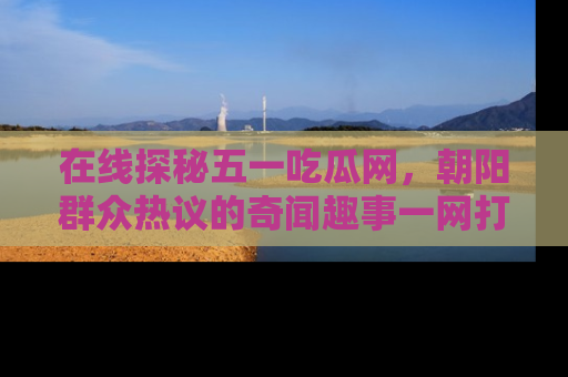 在线探秘五一吃瓜网,朝阳群众热议的奇闻趣事一网打尽