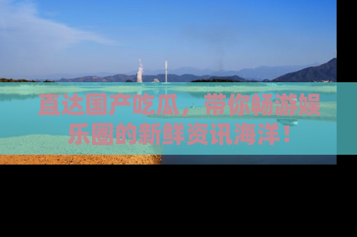 直达国产吃瓜,带你畅游娱乐圈的新鲜资讯海洋!