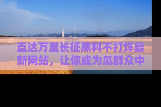直达万里长征黑料不打烊最新网站,让你成为瓜群众中的资深吃瓜客!