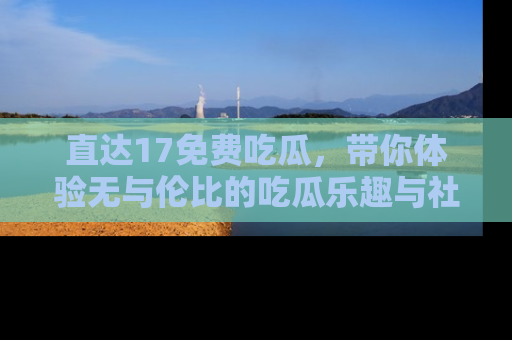 直达17免费吃瓜,带你体验无与伦比的吃瓜乐趣与社区互动
