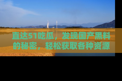直达51吃瓜,发现国产黑料的秘密,轻松获取各种资源与资讯