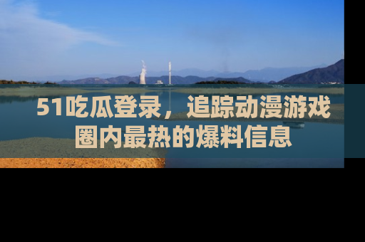 51吃瓜登录,追踪动漫游戏圈内最热的爆料信息