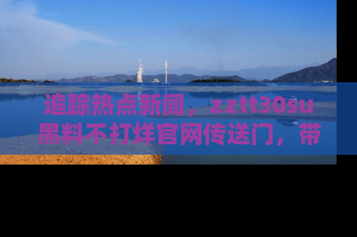 追踪热点新闻,zztt30su黑料不打烊官网传送门,带你进入吃瓜新世界!
