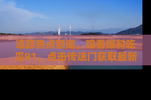 追踪热点新闻,观看爆料吃瓜91,点击传送门获取最新更新!