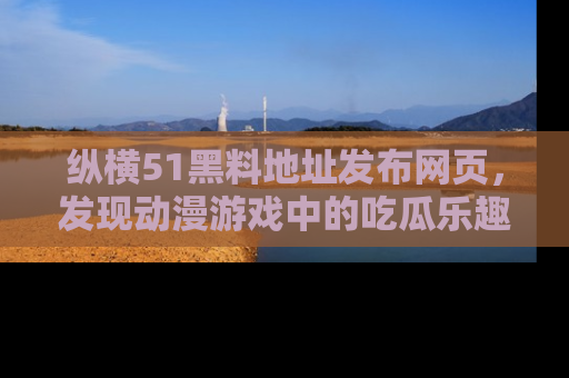 纵横51黑料地址发布网页,发现动漫游戏中的吃瓜乐趣