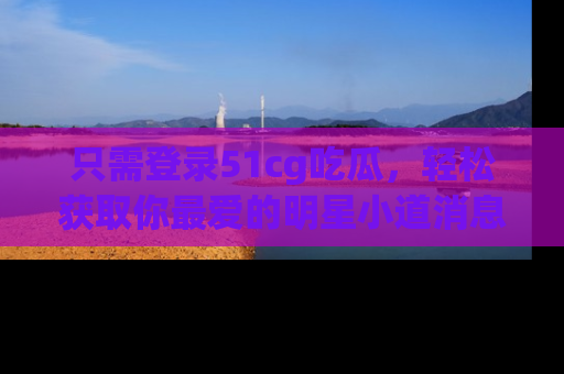 只需登录51cg吃瓜,轻松获取你最爱的明星小道消息!
