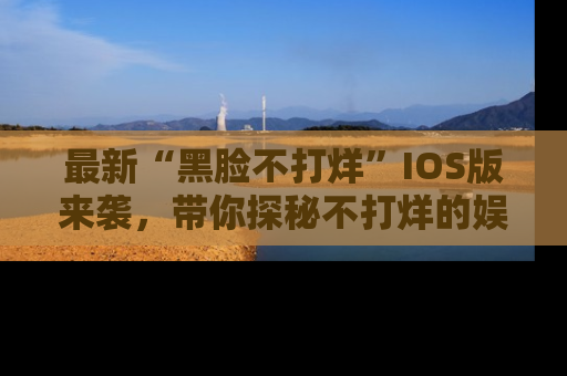 最新“黑脸不打烊”IOS版来袭,带你探秘不打烊的娱乐世界!