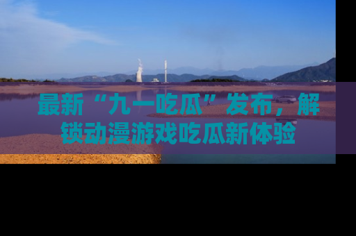 最新“九一吃瓜”发布,解锁动漫游戏吃瓜新体验
