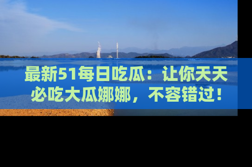 最新51每日吃瓜:让你天天必吃大瓜娜娜,不容错过!