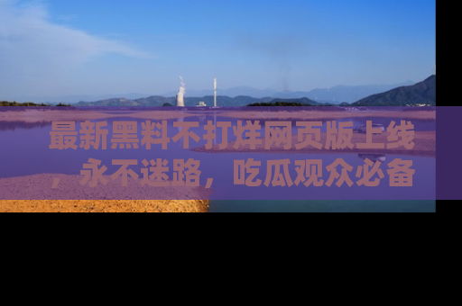 最新黑料不打烊网页版上线,永不迷路,吃瓜观众必备工具!