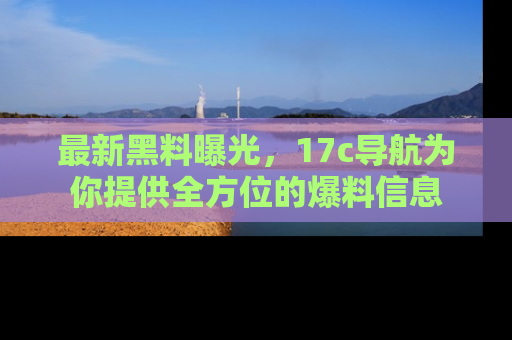 最新黑料曝光,17c导航为你提供全方位的爆料信息