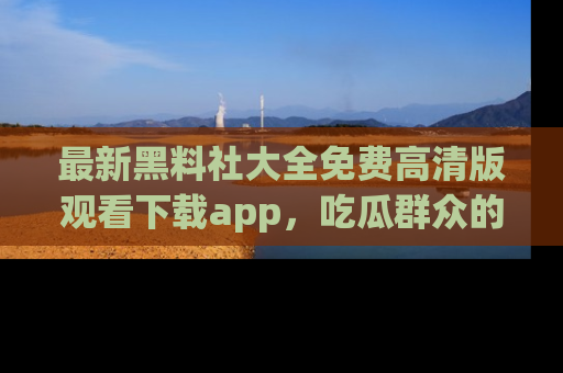 最新黑料社大全免费高清版观看下载app,吃瓜群众的必备神器