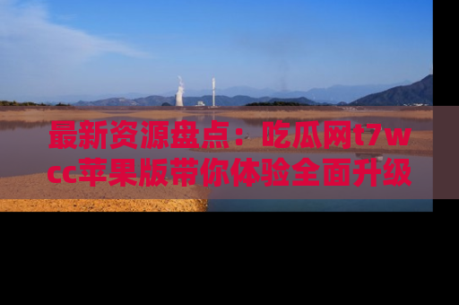 最新资源盘点:吃瓜网t7wcc苹果版带你体验全面升级