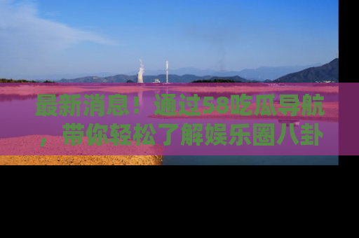 最新消息!通过58吃瓜导航,带你轻松了解娱乐圈八卦动态!