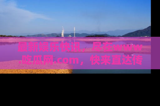 最新娱乐快讯,尽在www.吃瓜网.com,快来直达传送门收获惊喜吧!