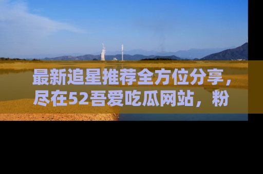 最新追星推荐全方位分享,尽在52吾爱吃瓜网站,粉丝必看